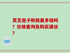 灵芝孢子粉胶囊多钱吗？价格查询及购买建议？
