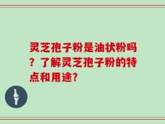 灵芝孢子粉是油状粉吗？了解灵芝孢子粉的特点和用途？