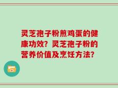灵芝孢子粉煎鸡蛋的健康功效？灵芝孢子粉的营养价值及烹饪方法？