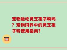 宠物能吃灵芝孢子粉吗？宠物饲养中的灵芝孢子粉使用指南？