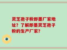 灵芝孢子粉即墨厂家地址？了解即墨灵芝孢子粉的生产厂家？