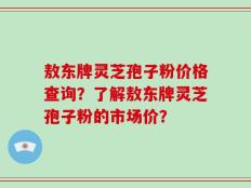 敖东牌灵芝孢子粉价格查询？了解敖东牌灵芝孢子粉的市场价？