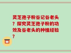 灵芝孢子粉谷记谷老头？探究灵芝孢子粉的功效及谷老头的种植经验？