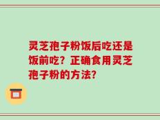 灵芝孢子粉饭后吃还是饭前吃？正确食用灵芝孢子粉的方法？