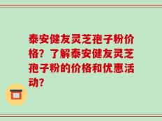 泰安健友灵芝孢子粉价格？了解泰安健友灵芝孢子粉的价格和优惠活动？