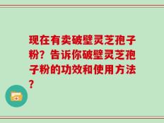 现在有卖破壁灵芝孢子粉？告诉你破壁灵芝孢子粉的功效和使用方法？