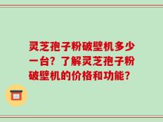 灵芝孢子粉破壁机多少一台？了解灵芝孢子粉破壁机的价格和功能？
