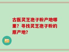 古医灵芝孢子粉产地哪里？寻找灵芝孢子粉的原产地？