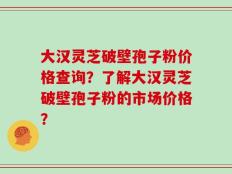 大汉灵芝破壁孢子粉价格查询？了解大汉灵芝破壁孢子粉的市场价格？