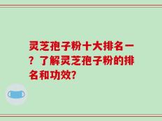 灵芝孢子粉十大排名一？了解灵芝孢子粉的排名和功效？