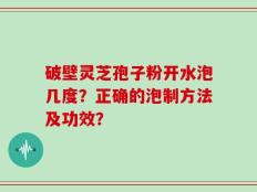 破壁灵芝孢子粉开水泡几度？正确的泡制方法及功效？