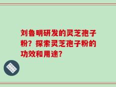 刘鲁明研发的灵芝孢子粉？探索灵芝孢子粉的功效和用途？