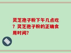 灵芝孢子粉下午几点吃？灵芝孢子粉的正确食用时间？