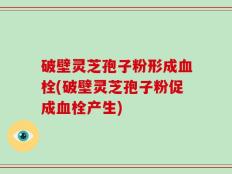 破壁灵芝孢子粉形成血栓(破壁灵芝孢子粉促成血栓产生)