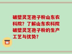 破壁灵芝孢子粉山东农科院？了解山东农科院破壁灵芝孢子粉的生产工艺与优势？