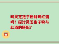 喝灵芝孢子粉能喝红酒吗？探讨灵芝孢子粉与红酒的搭配？