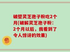 破壁灵芝孢子粉吃2个月(破解灵芝孢子粉：2个月以后，我看到了令人惊讶的效果)