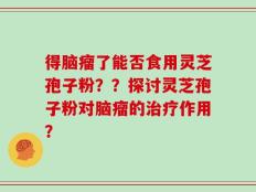 得脑瘤了能否食用灵芝孢子粉？？探讨灵芝孢子粉对脑瘤的治疗作用？
