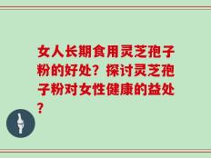 女人长期食用灵芝孢子粉的好处？探讨灵芝孢子粉对女性健康的益处？