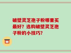破壁灵芝孢子粉哪里买最好？选购破壁灵芝孢子粉的小技巧？