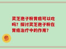 灵芝孢子粉胃癌可以吃吗？探讨灵芝孢子粉在胃癌治疗中的作用？