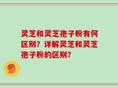 灵芝和灵芝孢子粉有何区别？详解灵芝和灵芝孢子粉的区别？