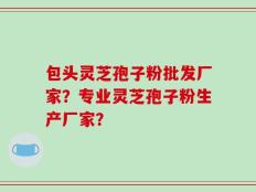 包头灵芝孢子粉批发厂家？专业灵芝孢子粉生产厂家？