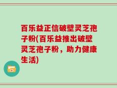百乐益正信破壁灵芝孢子粉(百乐益推出破壁灵芝孢子粉，助力健康生活)