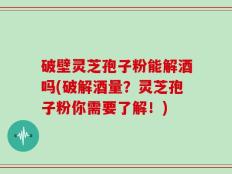 破壁灵芝孢子粉能解酒吗(破解酒量？灵芝孢子粉你需要了解！)
