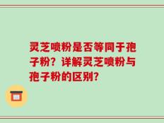 灵芝喷粉是否等同于孢子粉？详解灵芝喷粉与孢子粉的区别？