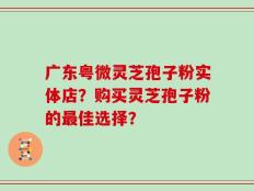广东粤微灵芝孢子粉实体店？购买灵芝孢子粉的最佳选择？