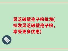 灵芝破壁孢子粉批发(批发灵芝破壁孢子粉，享受更多优惠)
