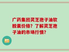 广药集团灵芝孢子油软胶囊价格？了解灵芝孢子油的市场行情？