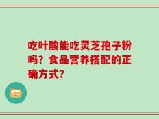 吃叶酸能吃灵芝孢子粉吗？食品营养搭配的正确方式？