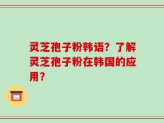 灵芝孢子粉韩语？了解灵芝孢子粉在韩国的应用？