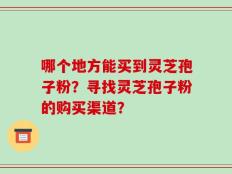 哪个地方能买到灵芝孢子粉？寻找灵芝孢子粉的购买渠道？