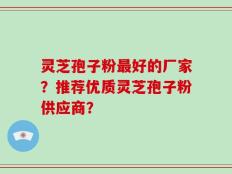 灵芝孢子粉最好的厂家？推荐优质灵芝孢子粉供应商？