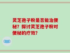灵芝孢子粉是否能治便秘？探讨灵芝孢子粉对便秘的疗效？