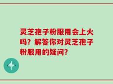 灵芝孢子粉服用会上火吗？解答你对灵芝孢子粉服用的疑问？