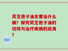 灵芝孢子油主要治什么病？探究灵芝孢子油的功效与治疗疾病的应用？