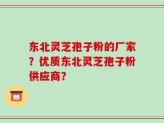 东北灵芝孢子粉的厂家？优质东北灵芝孢子粉供应商？
