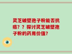 灵芝破壁孢子粉能否抗癌？？探讨灵芝破壁孢子粉的药用价值？