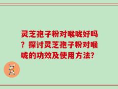 灵芝孢子粉对喉咙好吗？探讨灵芝孢子粉对喉咙的功效及使用方法？
