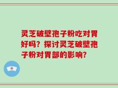 灵芝破壁孢子粉吃对胃好吗？探讨灵芝破壁孢子粉对胃部的影响？