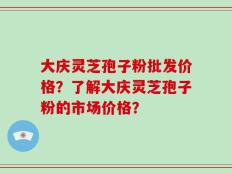 大庆灵芝孢子粉批发价格？了解大庆灵芝孢子粉的市场价格？