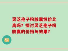 灵芝孢子粉胶囊性价比高吗？探讨灵芝孢子粉胶囊的价格与效果？
