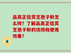 品高正信灵芝孢子粉怎么样？了解品高正信灵芝孢子粉的功效和使用效果？