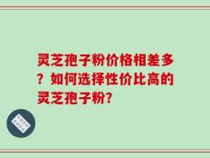 灵芝孢子粉价格相差多？如何选择性价比高的灵芝孢子粉？