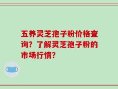 五养灵芝孢子粉价格查询？了解灵芝孢子粉的市场行情？