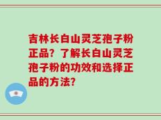 吉林长白山灵芝孢子粉正品？了解长白山灵芝孢子粉的功效和选择正品的方法？